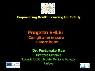 Progetto EHLE:   Con gli anni imparo  a stare bene Dr. Fortunato Rao Direttore Generale Azienda ULSS 16 della Regione Veneto  Padova Empowering Health Learning for Elderly 