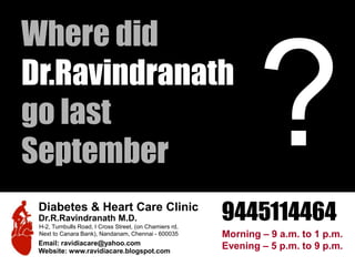 ? Diabetes & Heart Care Clinic Dr.R.Ravindranath M.D. H-2, Turnbulls Road, I Cross Street, (on Chamiers rd, Next to Canara Bank), Nandanam, Chennai - 600035 Email: ravidiacare@yahoo.com Website: www.ravidiacare.blogspot.com Where did Dr.Ravindranath go last September 9445114464 Morning – 9 a.m. to 1 p.m. Evening – 5 p.m. to 9 p.m.  