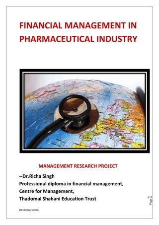 DR.RICHA SINGH
Page1
FINANCIAL MANAGEMENT IN
PHARMACEUTICAL INDUSTRY
MANAGEMENT RESEARCH PROJECT
--Dr.Richa Singh
Professional diploma in financial management,
Centre for Management,
Thadomal Shahani Education Trust
 
