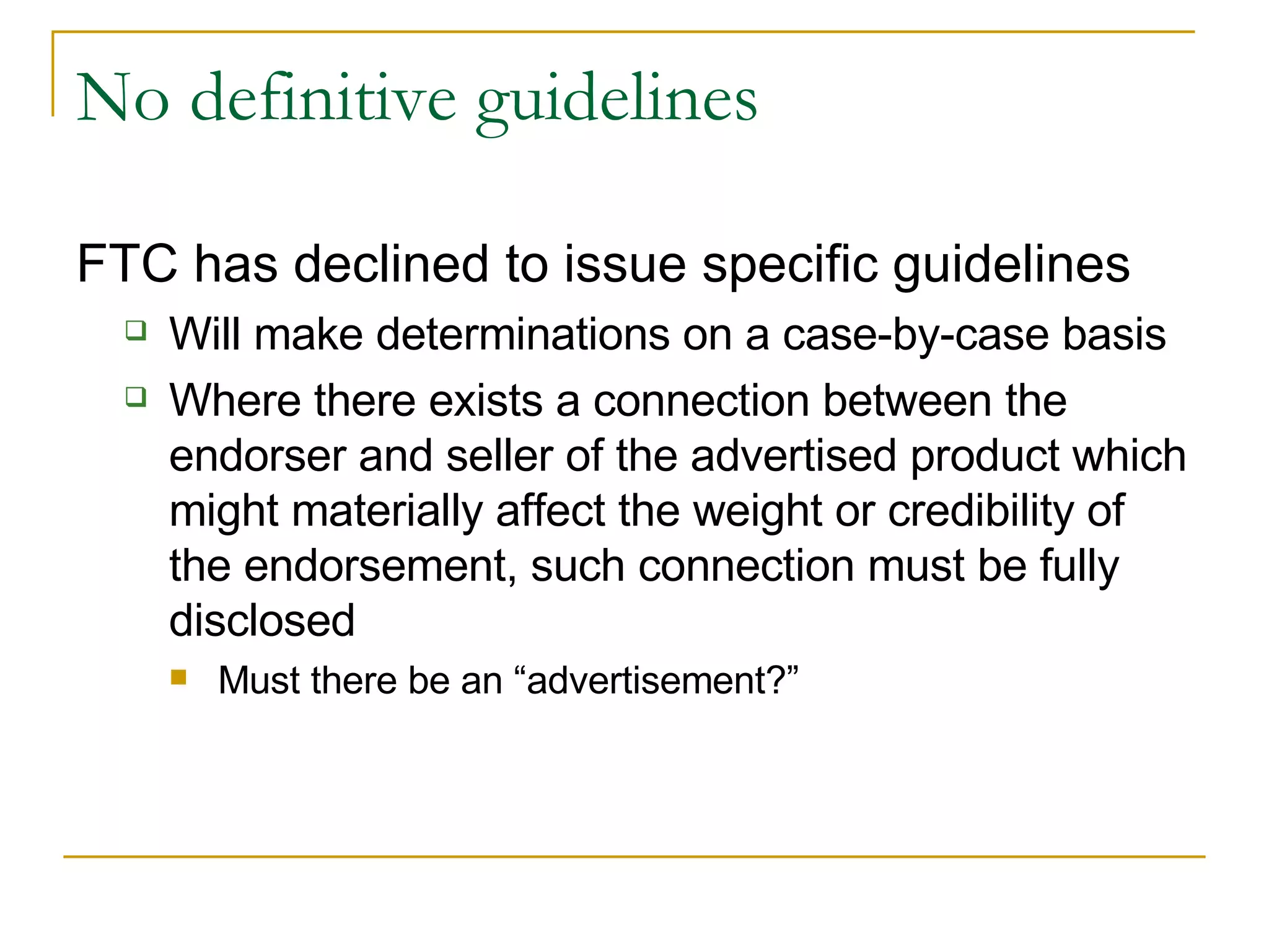 No definitive guidelines FTC has declined to issue specific guidelines Will make determinations on a case-by-case basis Where there exists a connection between the endorser and seller of the advertised product which might materially affect the weight or credibility of the endorsement, such connection must be fully disclosed Must there be an “advertisement?” 