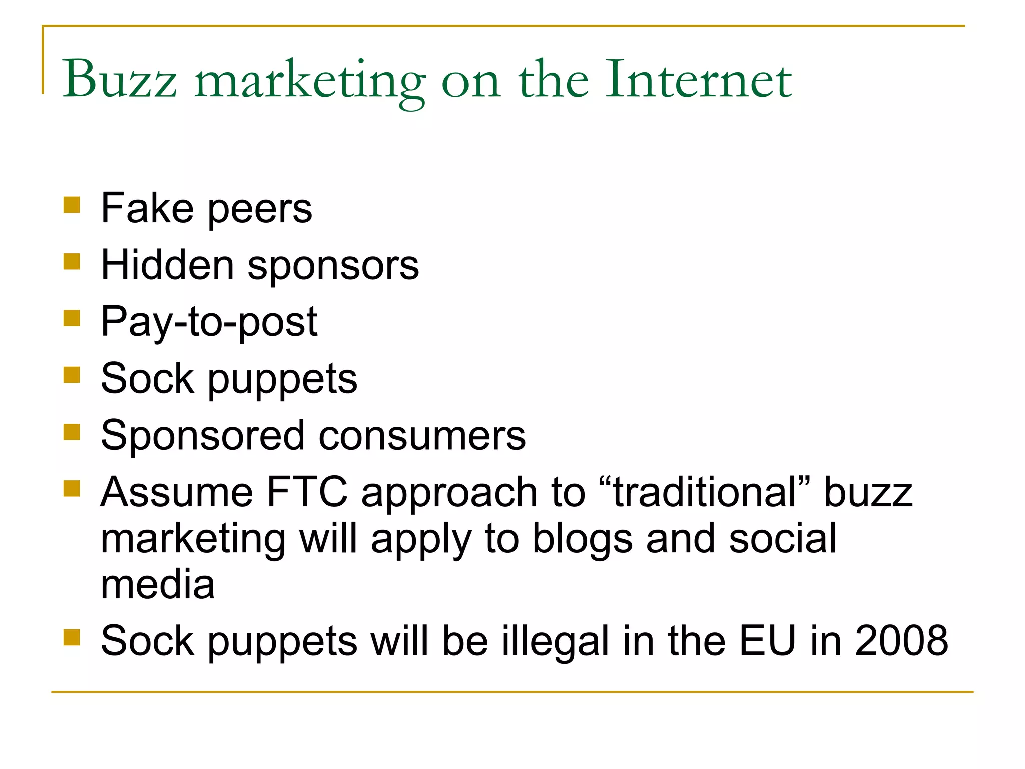 Buzz marketing on the Internet Fake peers Hidden sponsors Pay-to-post Sock puppets Sponsored consumers Assume FTC approach to “traditional” buzz marketing will apply to blogs and social media Sock puppets will be illegal in the EU in 2008 