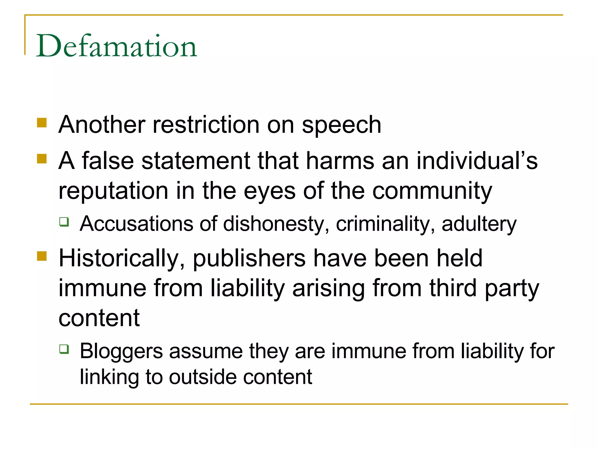 Defamation Another restriction on speech A false statement that harms an individual’s reputation in the eyes of the community  Accusations of dishonesty, criminality, adultery  Historically, publishers have been held immune from liability arising from third party content Bloggers assume they are immune from liability for linking to outside content 