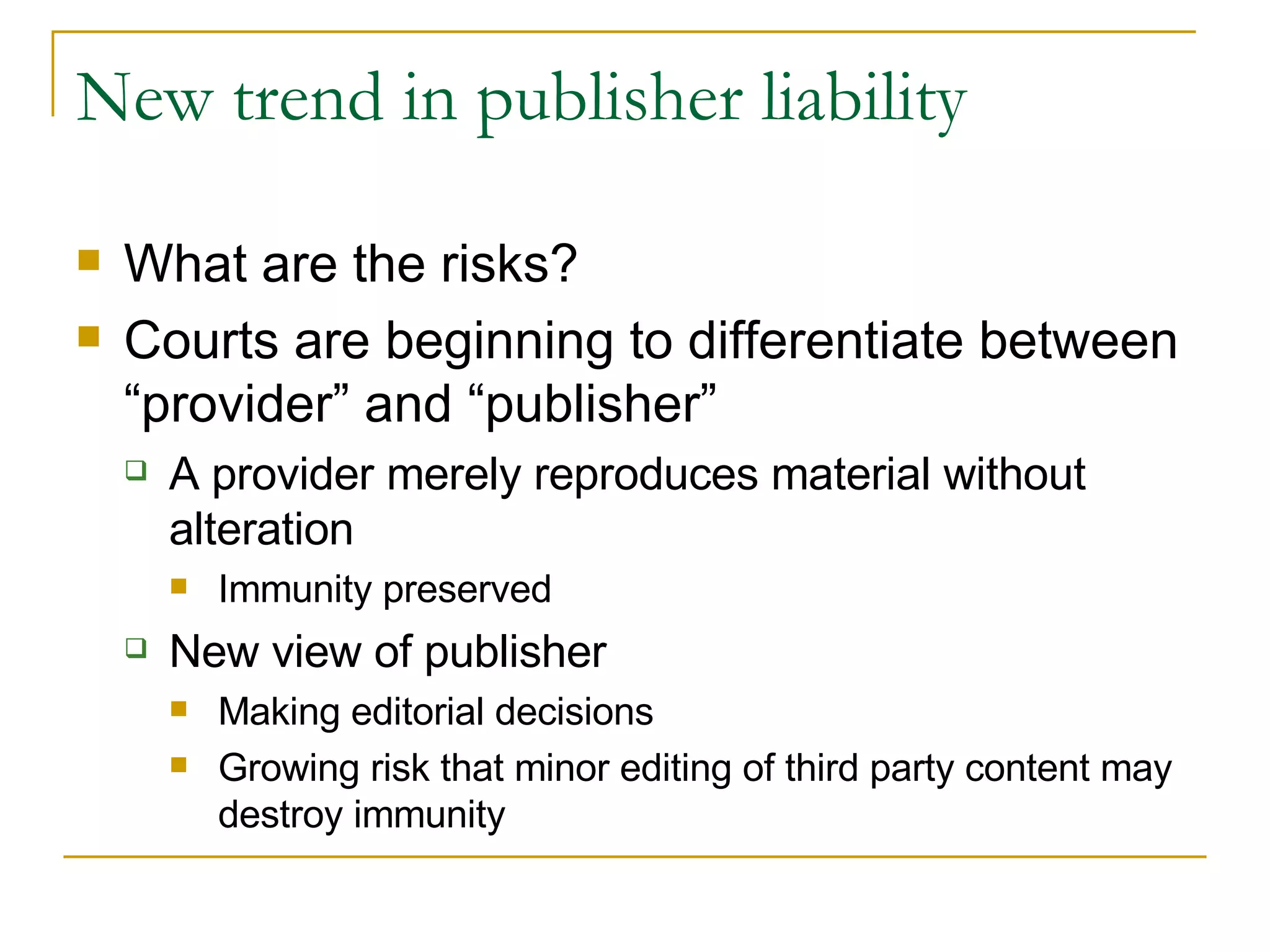 New trend in publisher liability What are the risks? Courts are beginning to differentiate between “provider” and “publisher” A provider merely reproduces material without alteration Immunity preserved New view of publisher Making editorial decisions Growing risk that minor editing of third party content may destroy immunity 
