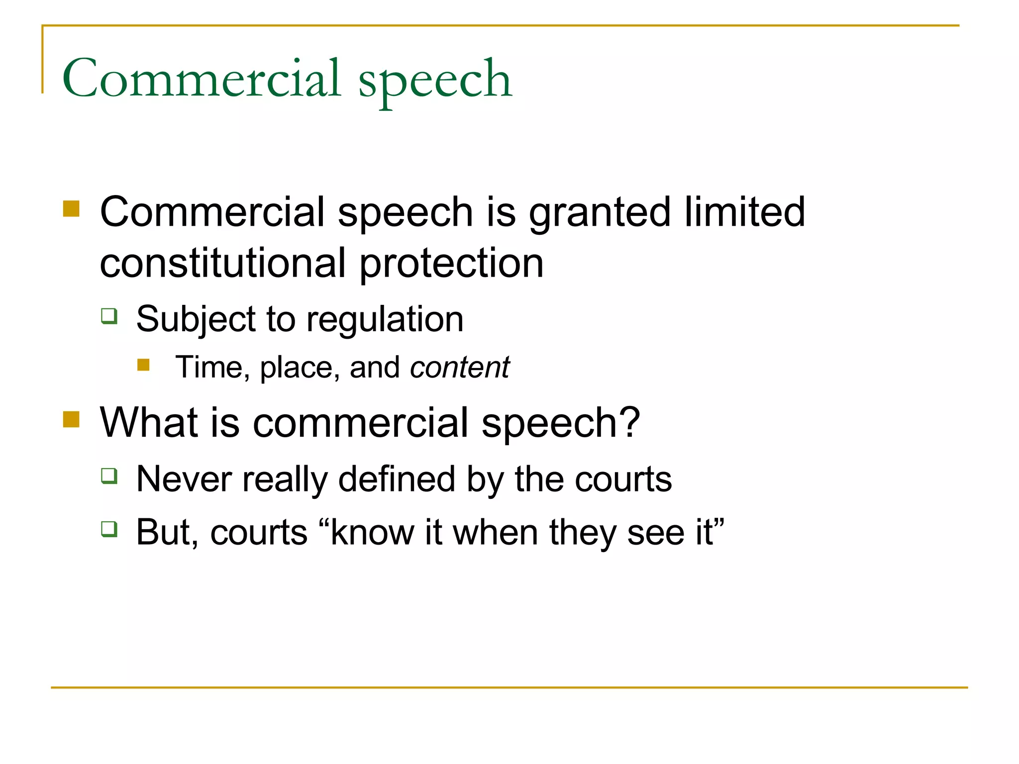 Commercial speech Commercial speech is granted limited constitutional protection Subject to regulation Time, place, and  content What is commercial speech? Never really defined by the courts But, courts “know it when they see it” 