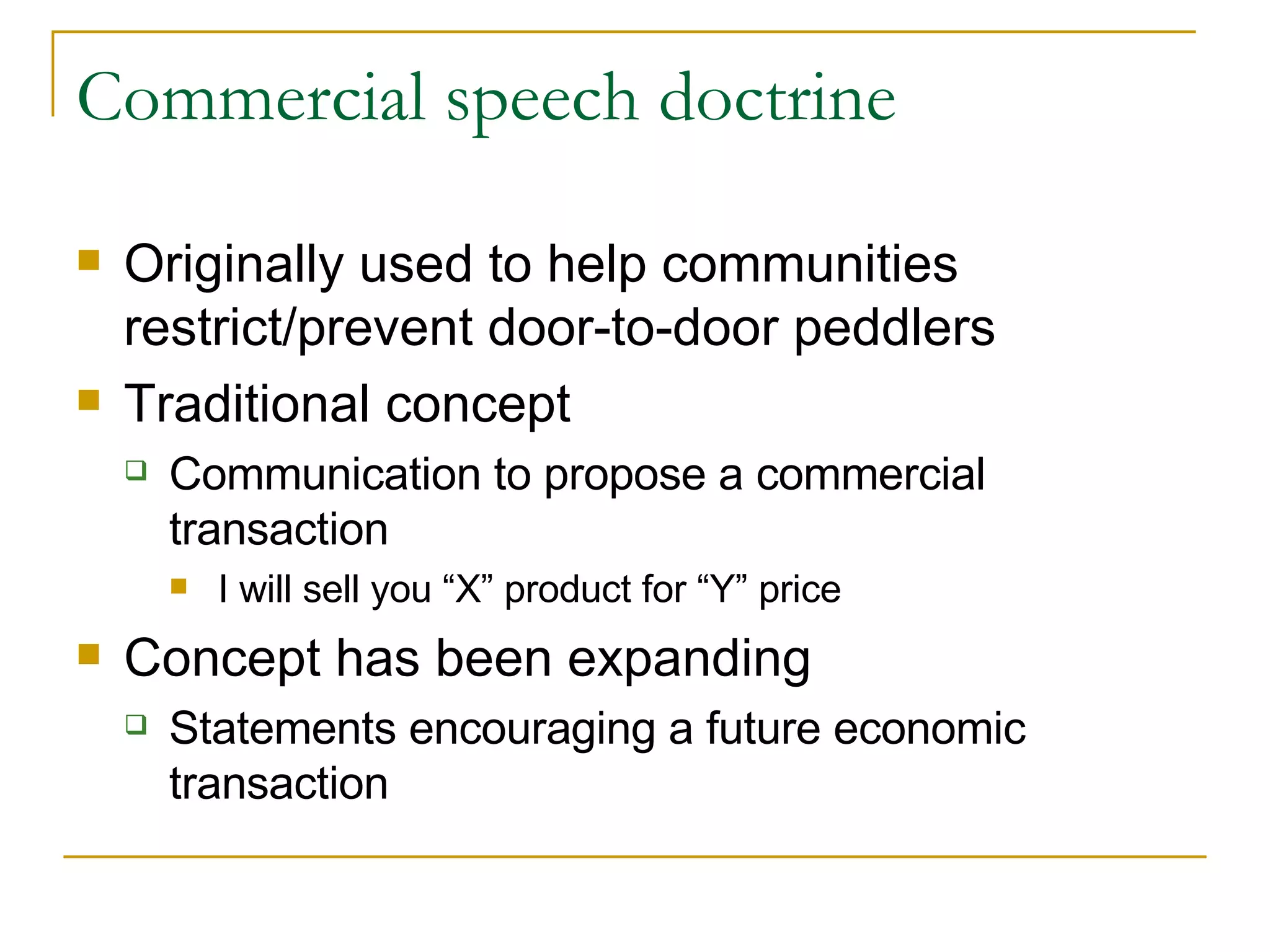 Commercial speech doctrine Originally used to help communities restrict/prevent door-to-door peddlers Traditional concept Communication to propose a commercial transaction I will sell you “X” product for “Y” price Concept has been expanding Statements encouraging a future economic transaction 