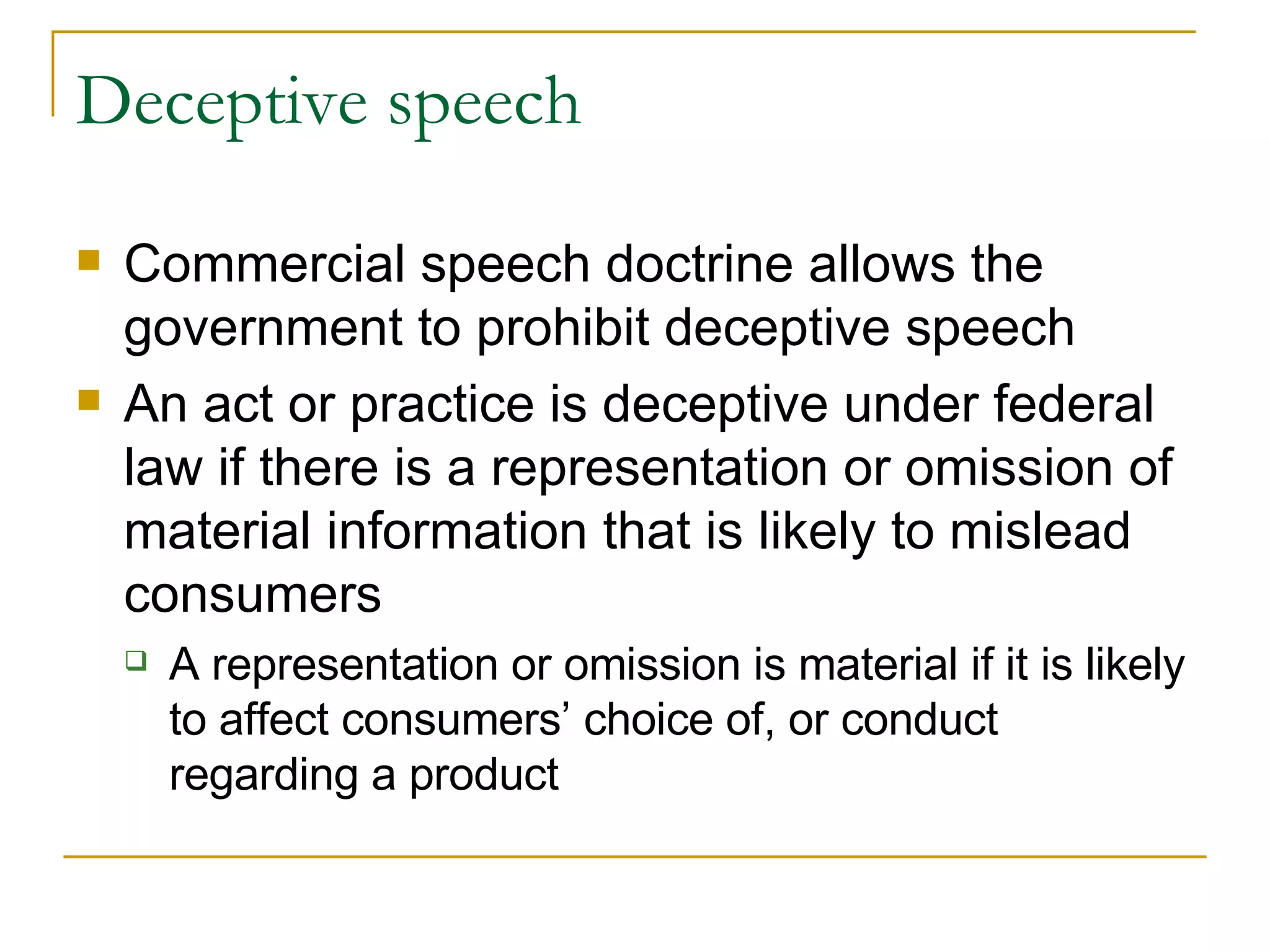 Deceptive speech Commercial speech doctrine allows the government to prohibit deceptive speech An act or practice is deceptive under federal law if there is a representation or omission of material information that is likely to mislead consumers A representation or omission is material if it is likely to affect consumers’ choice of, or conduct regarding a product 