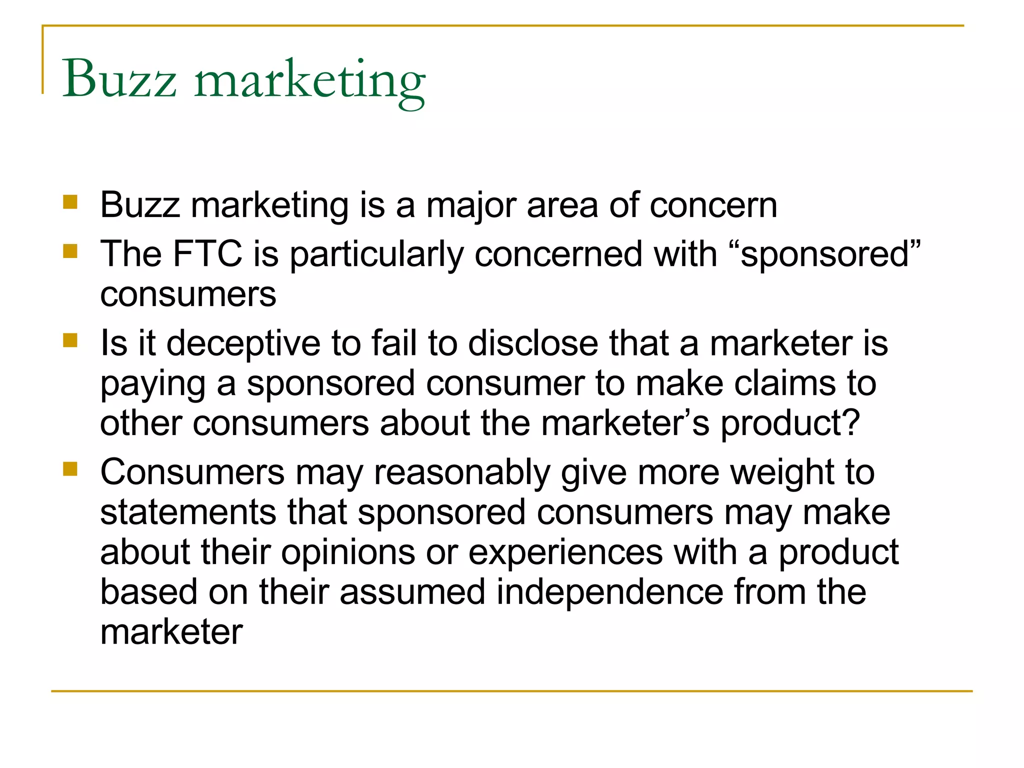 Buzz marketing Buzz marketing is a major area of concern The FTC is particularly concerned with “sponsored” consumers Is it deceptive to fail to disclose that a marketer is paying a sponsored consumer to make claims to other consumers about the marketer’s product? Consumers may reasonably give more weight to statements that sponsored consumers may make about their opinions or experiences with a product based on their assumed independence from the marketer 