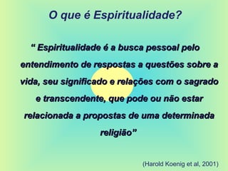 O que é Espiritualidade?
““ Espiritualidade é a busca pessoal peloEspiritualidade é a busca pessoal pelo
entendimento de respostas a questões sobre aentendimento de respostas a questões sobre a
vida, seu significado e relações com o sagradovida, seu significado e relações com o sagrado
e transcendente, que pode ou não estare transcendente, que pode ou não estar
relacionada a propostas de uma determinadarelacionada a propostas de uma determinada
religião”religião”
(Harold Koenig et al, 2001)
 