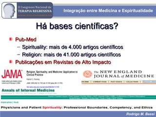 Integração entre Medicina e Espiritualidade
Rodrigo M. Bassi
Há bases científicas?Há bases científicas?
Pub-MedPub-Med
– Spirituality: mais de 4.000 artigos científicosSpirituality: mais de 4.000 artigos científicos
– Religion: mais de 41.000 artigos científicosReligion: mais de 41.000 artigos científicos
Publicações em Revistas de Alto ImpactoPublicações em Revistas de Alto Impacto
 