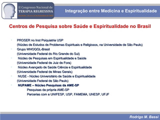 Rodrigo M. Bassi
Centros de Pesquisa sobre Saúde e Espiritualidade no Brasil
• PROSER no Inst Psiquiatria USPPROSER no Inst Psiquiatria USP
(Núcleo de Estudos de Problemas Espirituais e Religiosos, na Universidade de São Paulo)(Núcleo de Estudos de Problemas Espirituais e Religiosos, na Universidade de São Paulo)
• Grupo WHOQOL-BrasilGrupo WHOQOL-Brasil
(Universidade Federal do Rio Grande do Sul)(Universidade Federal do Rio Grande do Sul)
• Núcleo de Pesquisas em Espiritualidade e SaúdeNúcleo de Pesquisas em Espiritualidade e Saúde
(Universidade Federal de Juiz de Fora)(Universidade Federal de Juiz de Fora)
• Núcleo Avançado de Saúde Ciência e EspiritualidadeNúcleo Avançado de Saúde Ciência e Espiritualidade
(Universidade Federal de Minas Gerais)(Universidade Federal de Minas Gerais)
• NUSE - Núcleo Universitário de Saúde e EspiritualidadeNUSE - Núcleo Universitário de Saúde e Espiritualidade
(Universidade Federal de São Paulo)(Universidade Federal de São Paulo)
• NUPAME – Núcleo Pesquisas da AME-SPNUPAME – Núcleo Pesquisas da AME-SP
Pesquisas da própria AME-SPPesquisas da própria AME-SP
Parcerias com a UNIFESP, USP, FAMEMA, UNESP, UFJFParcerias com a UNIFESP, USP, FAMEMA, UNESP, UFJF
Integração entre Medicina e Espiritualidade
 