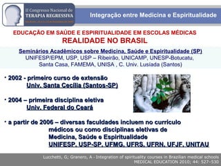 Rodrigo M. Bassi
EDUCAÇÃO EM SAÚDE E ESPIRITUALIDADE EM ESCOLAS MÉDICAS
REALIDADE NO BRASIL
Seminários Acadêmicos sobre Medicina, Saúde e Espiritualidade (SP)
UNIFESP/EPM, USP, USP – Ribeirão, UNICAMP, UNESP-Botucatu,
Santa Casa, FAMEMA, UNISA , C. Univ. Lusíada (Santos)
• 2002 - primeiro curso de extensão2002 - primeiro curso de extensão
Univ. Santa Cecília (Santos-SP)Univ. Santa Cecília (Santos-SP)
• 2004 – primeira disciplina eletiva2004 – primeira disciplina eletiva
Univ. Federal do CearáUniv. Federal do Ceará
• a partir de 2006 – diversas faculdades incluem no currículoa partir de 2006 – diversas faculdades incluem no currículo
médicos ou como disciplinas eletivas demédicos ou como disciplinas eletivas de
Medicina, Saúde e EspiritualidadeMedicina, Saúde e Espiritualidade
UNIFESP, USP-SP, UFMG, UFRS, UFRN, UFJF, UNITAUUNIFESP, USP-SP, UFMG, UFRS, UFRN, UFJF, UNITAU
Lucchetti, G; Granero, A - Integration of spirituality courses in Brazilian medical schools
MEDICAL EDUCATION 2010; 44: 527–530
Integração entre Medicina e Espiritualidade
 