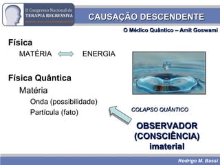 Rodrigo M. Bassi
CAUSAÇÃO DESCENDENTECAUSAÇÃO DESCENDENTE
Física
MATÉRIA ENERGIA
Física Quântica
Matéria
Onda (possibilidade)
Partícula (fato)
OBSERVADOROBSERVADOR
(CONSCIÊNCIA)(CONSCIÊNCIA)
imaterialimaterial
COLAPSO QUÂNTICOCOLAPSO QUÂNTICO
O Médico Quântico – Amit GoswamiO Médico Quântico – Amit Goswami
 