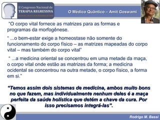 Rodrigo M. Bassi
“O corpo vital fornece as matrizes para as formas e
programas da morfogênese.
“ ...o bem-estar exige a homeostase não somente do
funcionamento do corpo físico – as matrizes mapeadas do corpo
vital – mas também do corpo vital”
“ ...a medicina oriental se concentrou em uma metade da maça,
o corpo vital onde estão as matrizes da forma; a medicina
ocidental se concentrou na outra metade, o corpo físico, a forma
em si.”
““Temos assim dois sistemas de medicina, ambos muito bonsTemos assim dois sistemas de medicina, ambos muito bons
no que fazem, mas individualmente nenhum deles é a maçano que fazem, mas individualmente nenhum deles é a maça
perfeita da saúde holística que detém a chave da cura. Porperfeita da saúde holística que detém a chave da cura. Por
isso precisamos integrá-las”.isso precisamos integrá-las”.
O Médico Quântico – Amit GoswamiO Médico Quântico – Amit Goswami
 
