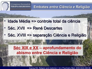 Rodrigo M. Bassi
Embates entre Ciência e ReligiãoEmbates entre Ciência e Religião
• Idade Média => controle total da ciênciaIdade Média => controle total da ciência
• Séc. XVII => René DescartesSéc. XVII => René Descartes
• Séc. XVIII => separação Ciência e ReligiãoSéc. XVIII => separação Ciência e Religião
Séc XIX e XX – aprofundamento do
abismo entre Ciência e Religião
Koenig HG. Religion and medicine I. Int J Psychiatry Med. 2000;30(4):385-98.
 