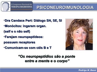 Rodrigo M. Bassi
PSICONEUROIMUNOLOGIAPSICONEUROIMUNOLOGIA
•Dra Candace Pert: Diálogo SN, SE, SIDra Candace Pert: Diálogo SN, SE, SI
•Monócitos: ingerem organ.Monócitos: ingerem organ.
(self e o não self)(self e o não self)
•Farejam neuropeptídeos:Farejam neuropeptídeos:
possuem receptorespossuem receptores
•Comunicam-se com céls B e TComunicam-se com céls B e T
““Os neuropeptídios são a ponteOs neuropeptídios são a ponte
entre a mente e o corpo”entre a mente e o corpo”
 