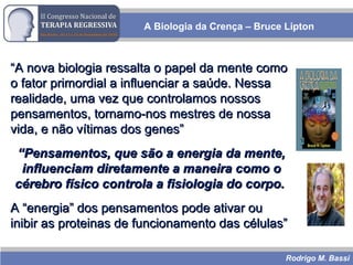 Rodrigo M. Bassi
A Biologia da Crença – Bruce Lipton
““A nova biologia ressalta o papel da mente comoA nova biologia ressalta o papel da mente como
o fator primordial a influenciar a saúde. Nessao fator primordial a influenciar a saúde. Nessa
realidade, uma vez que controlamos nossosrealidade, uma vez que controlamos nossos
pensamentos, tornamo-nos mestres de nossapensamentos, tornamo-nos mestres de nossa
vida, e não vítimas dos genes”vida, e não vítimas dos genes”
““Pensamentos, que são a energia da mente,Pensamentos, que são a energia da mente,
influenciam diretamente a maneira como oinfluenciam diretamente a maneira como o
cérebro físico controla a fisiologia do corpo.cérebro físico controla a fisiologia do corpo.
A “energia” dos pensamentos pode ativar ouA “energia” dos pensamentos pode ativar ou
inibir as proteinas de funcionamento das células”inibir as proteinas de funcionamento das células”
 