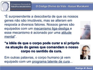 Rodrigo M. Bassi
O Código Divino da Vida - Kazuo MurakamiO Código Divino da Vida - Kazuo Murakami
“É surpreendente a descoberta de que os nossos
genes não são imutáveis, mas se alteram em
resposta a diversos fatores. Nossos genes são
equipados com um mecanismo liga-desliga e
esse mecanismo é acionado por uma atitude
mental”.
““a idéia de que o corpo pode curar a si próprioa idéia de que o corpo pode curar a si próprio
na atuação do genes que comandam o nossona atuação do genes que comandam o nosso
corpo no sentido da cura.corpo no sentido da cura.
Em outras palavras, o corpo humano já vem
equipado com um programa latente de cura...
 