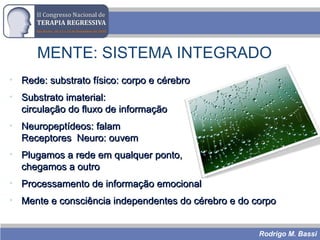 Rodrigo M. Bassi
MENTE: SISTEMA INTEGRADO
• Rede: substrato físico: corpo e cérebroRede: substrato físico: corpo e cérebro
• Substrato imaterial:Substrato imaterial:
circulação do fluxo de informaçãocirculação do fluxo de informação
• Neuropeptídeos: falamNeuropeptídeos: falam
Receptores Neuro: ouvemReceptores Neuro: ouvem
• Plugamos a rede em qualquer ponto,Plugamos a rede em qualquer ponto,
chegamos a outrochegamos a outro
• Processamento de informação emocionalProcessamento de informação emocional
• Mente e consciência independentes do cérebro e do corpoMente e consciência independentes do cérebro e do corpo
 