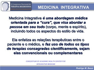 Rodrigo M. Bassi
MEDICINA INTEGRATIVA
Medicina IntegrativaMedicina Integrativa é uma abordagem médicaé uma abordagem médica
orientada para a “cura”,orientada para a “cura”, que visa abordar aque visa abordar a
pessoa em seu todopessoa em seu todo (corpo, mente e espírito),(corpo, mente e espírito),
incluindo todos os aspectos do estilo de vida.incluindo todos os aspectos do estilo de vida.
Ela enfatiza as relações terapêuticas entre oEla enfatiza as relações terapêuticas entre o
paciente e o médico, epaciente e o médico, e faz uso de todos os tiposfaz uso de todos os tipos
de terapias consagradas cientificamente,de terapias consagradas cientificamente, sejamsejam
elas convencionais ou complementareselas convencionais ou complementares
CONSORTIUM OF ACADEMIC HEALTH CENTER FOR
INTEGRATIVE MEDICINE
 
