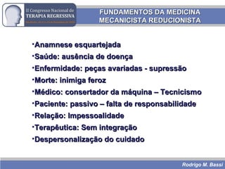 Rodrigo M. Bassi
FUNDAMENTOS DA MEDICINAFUNDAMENTOS DA MEDICINA
MECANICISTA REDUCIONISTAMECANICISTA REDUCIONISTA
•Anamnese esquartejadaAnamnese esquartejada
•Saúde: ausência de doençaSaúde: ausência de doença
•Enfermidade: peças avariadas - supressãoEnfermidade: peças avariadas - supressão
•Morte: inimiga ferozMorte: inimiga feroz
•Médico: consertador da máquina – TecnicismoMédico: consertador da máquina – Tecnicismo
•Paciente: passivo – falta de responsabilidadePaciente: passivo – falta de responsabilidade
•Relação: ImpessoalidadeRelação: Impessoalidade
•Terapêutica: Sem integraçãoTerapêutica: Sem integração
•Despersonalização do cuidadoDespersonalização do cuidado
 