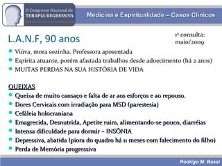 Rodrigo M. Bassi
Medicina e Espiritualidade – Casos ClínicosMedicina e Espiritualidade – Casos Clínicos
L.A.N.F, 90 anos
Viúva, mora sozinha. Professora aposentada
Espírita atuante, porém afastada trabalhos desde adoecimento (há 2 anos)
MUITAS PERDAS NA SUA HISTÓRIA DE VIDA
1ª consulta:
maio/2009
QUEIXASQUEIXAS
 Queixa de muito cansaço e falta de ar aos esforços e ao repouso.Queixa de muito cansaço e falta de ar aos esforços e ao repouso.
 Dores Cervicais com irradiação para MSD (parestesia)Dores Cervicais com irradiação para MSD (parestesia)
 Cefáleia holocranianaCefáleia holocraniana
 Emagrecida, Desnutrida, Apetite ruim, alimentando-se pouco, diarréiasEmagrecida, Desnutrida, Apetite ruim, alimentando-se pouco, diarréias
 Intensa dificuldade para dormir – INSÔNIAIntensa dificuldade para dormir – INSÔNIA
 Depressiva, abatida (piora do quadro há 11 meses com falecimento do filho)Depressiva, abatida (piora do quadro há 11 meses com falecimento do filho)
 Perda de Memória progressivaPerda de Memória progressiva
 