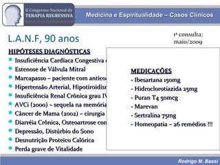 Rodrigo M. Bassi
Medicina e Espiritualidade – Casos ClínicosMedicina e Espiritualidade – Casos Clínicos
L.A.N.F, 90 anos
HIPÓTESES DIAGNÓSTICASHIPÓTESES DIAGNÓSTICAS
 Insuficiência Cardíaca Congestiva descompensada (BNP 3.345)Insuficiência Cardíaca Congestiva descompensada (BNP 3.345)
 Estenose de Válvula MitralEstenose de Válvula Mitral
 Marcapasso – paciente com anticoagulação (Marevan)Marcapasso – paciente com anticoagulação (Marevan)
 Hipertensão Arterial, Hipotiroidismo, GlaucomaHipertensão Arterial, Hipotiroidismo, Glaucoma
 Insuficiência Renal Crônica grau IV (clearance 20)Insuficiência Renal Crônica grau IV (clearance 20)
 AVCi (2000) – sequela na memóriaAVCi (2000) – sequela na memória
 Câncer de Mama (2002) – cirurgia + RadioterapiaCâncer de Mama (2002) – cirurgia + Radioterapia
 Diarréia Crônica, Osteoartrose com dor crônica (cervical)Diarréia Crônica, Osteoartrose com dor crônica (cervical)
 Depressão, Distúrbio do SonoDepressão, Distúrbio do Sono
 Desnutrição Proteico CalóricaDesnutrição Proteico Calórica
 Perda grave de VitalidadePerda grave de Vitalidade
MEDICAÇÕESMEDICAÇÕES
- Ibesartana 150mg- Ibesartana 150mg
- Hidroclorotiazida 25mg- Hidroclorotiazida 25mg
- Puran T4 50mcg- Puran T4 50mcg
- Marevan- Marevan
- Sertralina 75mg- Sertralina 75mg
- Homeopatia – 26 remédios !!!- Homeopatia – 26 remédios !!!
1ª consulta:
maio/2009
 