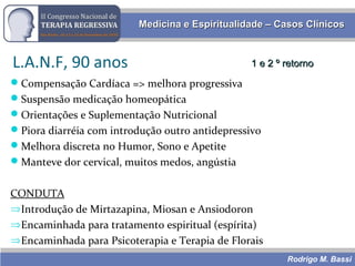 Rodrigo M. Bassi
Medicina e Espiritualidade – Casos ClínicosMedicina e Espiritualidade – Casos Clínicos
L.A.N.F, 90 anos 1 e 2 º retorno1 e 2 º retorno
Compensação Cardíaca => melhora progressiva
Suspensão medicação homeopática
Orientações e Suplementação Nutricional
Piora diarréia com introdução outro antidepressivo
Melhora discreta no Humor, Sono e Apetite
Manteve dor cervical, muitos medos, angústia
CONDUTA
⇒Introdução de Mirtazapina, Miosan e Ansiodoron
⇒Encaminhada para tratamento espiritual (espírita)
⇒Encaminhada para Psicoterapia e Terapia de Florais
 