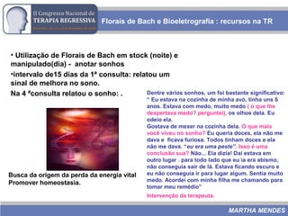 Dentre vários sonhos, um foi bastante significativo:
“ Eu estava na cozinha de minha avó, tinha uns 6
anos. Estava com medo, muito medo ( o que lhe
despertava medo? perguntei), os olhos dela. Eu
odeio ela.
Gostava de mexer na cozinha dela. O que mais
você viveu no sonho? Eu queria doces, ela não me
dava e ficava furiosa. Todos tinham doces e ela
não me dava. “eu era uma peste”. Isso é uma
conclusão sua? Não... Ela dizia! Daí estava em
outro lugar . para todo lado que eu ia era abismo,
não conseguia sair de lá. Estava ficando escuro e
eu não conseguia ir para lugar algum. Sentia muito
medo. Acordei com minha filha me chamando para
tomar meu remédio”
Intervenção da terapeuta.
• Utilização de Florais de Bach em stock (noite) e
manipulado(dia) - anotar sonhos
•intervalo de15 dias da 1ª consulta: relatou um
sinal de melhora no sono.
Na 4 ªconsulta relatou o sonho: .
Florais de Bach e Bioeletrografia : recursos na TR
MARTHA MENDES
Busca da origem da perda da energia vital
Promover homeostasia.
 