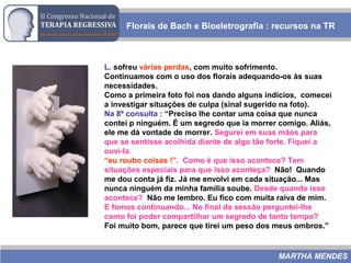Florais de Bach e Bioeletrografia : recursos na TR
MARTHA MENDES
L. sofreu várias perdas, com muito sofrimento.
Continuamos com o uso dos florais adequando-os às suas
necessidades.
Como a primeira foto foi nos dando alguns indícios, comecei
a investigar situações de culpa (sinal sugerido na foto).
Na 8ª consulta : “Preciso lhe contar uma coisa que nunca
contei p ninguém. É um segredo que ia morrer comigo. Aliás,
ele me dá vontade de morrer. Segurei em suas mãos para
que se sentisse acolhida diante de algo tão forte. Fiquei a
ouvi-la.
“eu roubo coisas !”. Como é que isso acontece? Tem
situações especiais para que isso aconteça? Não! Quando
me dou conta já fiz. Já me envolvi em cada situação... Mas
nunca ninguém da minha família soube. Desde quando isso
acontece? Não me lembro. Eu fico com muita raiva de mim.
E fomos continuando... No final da sessão perguntei-lhe
como foi poder compartilhar um segredo de tanto tempo?
Foi muito bom, parece que tirei um peso dos meus ombros.”
 