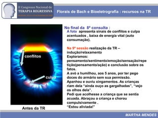 Florais de Bach e Bioeletrografia : recursos na TR
MARTHA MENDES
Antes da TR
No final da 8ª consulta :
culpa
conflitos
A foto apresenta sinais de conflitos e culpa
acentuados , baixa de energia vital (auto
consumação).
Na 9ª sessão realização da TR –
indução/relaxamento
Exploramos:
pensamento/sentimento/emoção/sensação/repe
tição(pensamento/ação) e conclusão sobre os
fatos.
A avó a humilhou, aos 5 anos, por ter pego
doces do armário sem sua permissão.
Apanhou e ouviu xingamentos. As crianças
riam dela “ainda ouço as gargalhadas”, “vejo
os olhos dela”.
Pedi que acolhesse a criança que se sentia
acuada. Abraçou a criança e chorou
compulsivamente .
“Estou aliviada!”
 