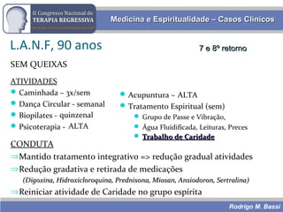 Rodrigo M. Bassi
Medicina e Espiritualidade – Casos ClínicosMedicina e Espiritualidade – Casos Clínicos
L.A.N.F, 90 anos
SEM QUEIXAS
ATIVIDADES
Caminhada – 3x/sem
Dança Circular - semanal
Biopilates - semanal
Psicoterapia - quinz
CONDUTA
⇒Mantido tratamento integrativo => redução gradual atividades
⇒Redução gradativa e retirada de medicações
(Digoxina, Hidroxicloroquina, Prednisona, Miosan, Ansiodoron, Sertralina)(Digoxina, Hidroxicloroquina, Prednisona, Miosan, Ansiodoron, Sertralina)
⇒Reiniciar atividade de Caridade no grupo espírita
7 e 8º retorno7 e 8º retorno
Acupuntura – semanal
Tratamento Espiritual (sem)
 Grupo de Passe e Vibração,
 Água Fluidificada, Leituras, Preces
quinzenal
ALTA
ALTA
 Trabalho de CaridadeTrabalho de Caridade
 