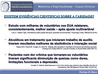 Rodrigo M. Bassi
Medicina e Espiritualidade – Casos ClínicosMedicina e Espiritualidade – Casos Clínicos
EXISTEM EVIDÊNCIAS CIENTIFICAS SOBRE A CARIDADE?EXISTEM EVIDÊNCIAS CIENTIFICAS SOBRE A CARIDADE?
• Estudo com milhares de voluntários nos EUA relataram,Estudo com milhares de voluntários nos EUA relataram,
consistentemente, melhor saúde – após ajuste multivariávelconsistentemente, melhor saúde – após ajuste multivariável
Luks A. “Helper’s high: Volunteering makes people feel good, physically and emotionally.” Psychology Today 1988;22(10):34-42)Luks A. “Helper’s high: Volunteering makes people feel good, physically and emotionally.” Psychology Today 1988;22(10):34-42)
• Alcoólicos em tratamento que iniciaram trabalho de auxílioAlcoólicos em tratamento que iniciaram trabalho de auxílio
tiveram resultados melhores de abstinência e interação socialtiveram resultados melhores de abstinência e interação social
Pagano M E, Friend KB, Tonigan JS, Stout RL. Helping other alcoholics in Alcoholics Anonymous and drinking outcomes:Pagano M E, Friend KB, Tonigan JS, Stout RL. Helping other alcoholics in Alcoholics Anonymous and drinking outcomes:
Findings from Project MATCH. Journal of Studies on Alcohol 2004; 65(6):766-773.Findings from Project MATCH. Journal of Studies on Alcohol 2004; 65(6):766-773.
• Pacientes com dor crônica que tornaram-se voluntáriosPacientes com dor crônica que tornaram-se voluntários
tiveram significante diminuição de queixas como dores,tiveram significante diminuição de queixas como dores,
limitações funcionais e depressão.limitações funcionais e depressão.
Arnstein P, Vidal M, Well-Federman C et al. From chronic pain patient to peer: Benefits and risks ofArnstein P, Vidal M, Well-Federman C et al. From chronic pain patient to peer: Benefits and risks of
volunteering. Pain Management Nurses 2002; 3(3):94-103.volunteering. Pain Management Nurses 2002; 3(3):94-103.
 