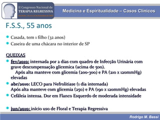 Rodrigo M. Bassi
Medicina e Espiritualidade – Casos ClínicosMedicina e Espiritualidade – Casos Clínicos
F.S.S., 55 anos
Casada, tem 1 filho (32 anos)
Caseira de uma chácara no interior de SP
QUEIXASQUEIXAS
 fev/2010:fev/2010: internada por 2 dias com quadro de Infecção Urinária cominternada por 2 dias com quadro de Infecção Urinária com
grave descompensação glicemica (acima de 500).grave descompensação glicemica (acima de 500).
Após alta manteve com glicemia (200-300) e PA (210 x 120mmHg)Após alta manteve com glicemia (200-300) e PA (210 x 120mmHg)
elevadaselevadas
 abr/2010:abr/2010: LECO para Nefrolitiase (1 dia internada)LECO para Nefrolitiase (1 dia internada)
Após alta manteve com glicemia (250) e PA (190 x 120mmHg) elevadasApós alta manteve com glicemia (250) e PA (190 x 120mmHg) elevadas
 Cefáleia intensa. Dor em Flanco Esquerdo de moderada intensidadeCefáleia intensa. Dor em Flanco Esquerdo de moderada intensidade
 jun/2010:jun/2010: início uso de Floral e Terapia Regressivainício uso de Floral e Terapia Regressiva
 