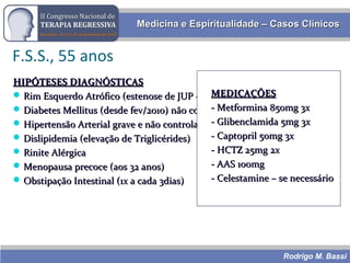 Rodrigo M. Bassi
Medicina e Espiritualidade – Casos ClínicosMedicina e Espiritualidade – Casos Clínicos
HIPÓTESES DIAGNÓSTICASHIPÓTESES DIAGNÓSTICAS
 Rim Esquerdo Atrófico (estenose de JUP – nascença)Rim Esquerdo Atrófico (estenose de JUP – nascença)
 Diabetes Mellitus (desde fev/2010) não controladaDiabetes Mellitus (desde fev/2010) não controlada
 Hipertensão Arterial grave e não controladaHipertensão Arterial grave e não controlada
 Dislipidemia (elevação de Triglicérides)Dislipidemia (elevação de Triglicérides)
 Rinite AlérgicaRinite Alérgica
 Menopausa precoce (aos 32 anos)Menopausa precoce (aos 32 anos)
 Obstipação Intestinal (1x a cada 3dias)Obstipação Intestinal (1x a cada 3dias)
MEDICAÇÕESMEDICAÇÕES
- Metformina 850mg 3x- Metformina 850mg 3x
- Glibenclamida 5mg 3x- Glibenclamida 5mg 3x
- Captopril 50mg 3x- Captopril 50mg 3x
- HCTZ 25mg 2x- HCTZ 25mg 2x
- AAS 100mg- AAS 100mg
- Celestamine – se necessário- Celestamine – se necessário
F.S.S., 55 anos
 