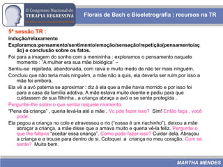 5ª sessão TR :
indução/relaxamento
Exploramos:pensamento/sentimento/emoção/sensação/repetição(pensamento/aç
ão) e conclusão sobre os fatos.
Foi para a imagem do sonho com a menininha : exploramos o pensamento naquele
momento : ”A mulher era sua mãe biológica” –
Sentiu-se rejeitada, abandonada, com raiva e muito medo de não ter mais ninguém.
Concluiu que não teria mais ninguém, a mãe não a quis, ela deveria ser ruim,por isso a
mãe foi embora.
Ela vê a avó paterna se aproximar : diz à ela que a mãe havia morrido e por isso foi
para a casa da família adotiva. A mãe estava muito doente e pediu para que
cuidassem de sua filhinha , a criança abraça a avó e se sente protegida .
Perguntei-lhe sobre o que sentia naquele momento:
“Pena da criança” , queria levá-la até a mãe . Vc pde fazer isso? Sim! Então faça , você
pode.
Ela pegou a criança no colo e atravessou o rio (“nossa é um riachinho”), deixou a mãe
abraçar a criança, a mãe disse que a amava muito e queria vê-la feliz. Perguntei o
que lhe faltava “aceitar essa criança”. Como pode fazer isso? Cuidar dela. Abraçou
a criança e a trouxe para dentro de si. Coloquei a criança no meu coração. Com se
sente? Muito bem.
Florais de Bach e Bioeletrografia : recursos na TR
MARTHA MENDES
 