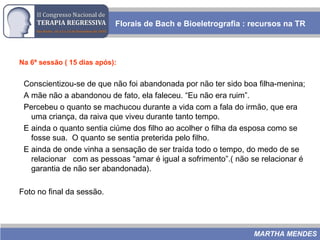 Na 6ª sessão ( 15 dias após):
Conscientizou-se de que não foi abandonada por não ter sido boa filha-menina;
A mãe não a abandonou de fato, ela faleceu. “Eu não era ruim”.
Percebeu o quanto se machucou durante a vida com a fala do irmão, que era
uma criança, da raiva que viveu durante tanto tempo.
E ainda o quanto sentia ciúme dos filho ao acolher o filha da esposa como se
fosse sua. O quanto se sentia preterida pelo filho.
E ainda de onde vinha a sensação de ser traída todo o tempo, do medo de se
relacionar com as pessoas “amar é igual a sofrimento”.( não se relacionar é
garantia de não ser abandonada).
Foto no final da sessão.
Florais de Bach e Bioeletrografia : recursos na TR
MARTHA MENDES
 
