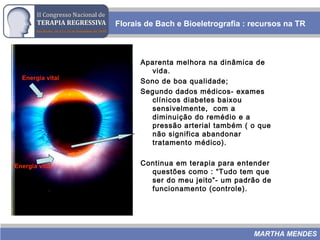 Florais de Bach e Bioeletrografia : recursos na TR
MARTHA MENDES
Aparenta melhora na dinâmica de
vida.
Sono de boa qualidade;
Segundo dados médicos- exames
clínicos diabetes baixou
sensivelmente, com a
diminuição do remédio e a
pressão arterial também ( o que
não significa abandonar
tratamento médico).
Continua em terapia para entender
questões como : “Tudo tem que
ser do meu jeito”- um padrão de
funcionamento (controle).
Energia vital
Energia vital
 