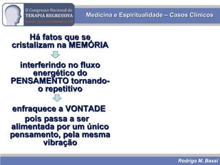 Rodrigo M. Bassi
Medicina e Espiritualidade – Casos ClínicosMedicina e Espiritualidade – Casos Clínicos
Há fatos que seHá fatos que se
cristalizam na MEMÓRIAcristalizam na MEMÓRIA
interferindo no fluxointerferindo no fluxo
energético doenergético do
PENSAMENTO tornando-PENSAMENTO tornando-
o repetitivoo repetitivo
enfraquece a VONTADEenfraquece a VONTADE
pois passa a serpois passa a ser
alimentada por um únicoalimentada por um único
pensamento, pela mesmapensamento, pela mesma
vibraçãovibração
 
