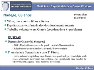 Rodrigo M. Bassi
Medicina e Espiritualidade – Casos ClínicosMedicina e Espiritualidade – Casos Clínicos
Nadege, 68 anos 1ª consulta:
maio/2009
Viúva, mora com 2 filhos solteiros
Espírita atuante, afastada devido adoecimento recente
Trabalho voluntário em Osasco (coordenadora ) - problemas
QUEIXASQUEIXAS
Depressão Grave (há 6 meses)
- Dificuldades financeiras e de gestão no trabalho voluntário
- Falecimento de companheira de trabalho voluntário
T. Ansiedade Generalizada com T. Pânico
- internada no hospital metropolitano com quadro de precordialgia, mal-
estar, ansiedade, depressão mais intensa - foi investigada para quadro de
sd coronariana aguda - não mostrou alterações
 