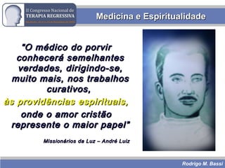 Rodrigo M. Bassi
““O médico do porvirO médico do porvir
conhecerá semelhantesconhecerá semelhantes
verdades, dirigindo-se,verdades, dirigindo-se,
muito mais, nos trabalhosmuito mais, nos trabalhos
curativos,curativos,
às providências espirituais,às providências espirituais,
onde o amor cristãoonde o amor cristão
represente o maior papel”represente o maior papel”
Missionários da Luz – André LuizMissionários da Luz – André Luiz
Medicina e EspiritualidadeMedicina e Espiritualidade
 