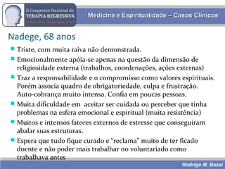 Rodrigo M. Bassi
Medicina e Espiritualidade – Casos ClínicosMedicina e Espiritualidade – Casos Clínicos
Nadege, 68 anos
Triste, com muita raiva não demonstrada.
Emocionalmente apóia-se apenas na questão da dimensão de
religiosidade externa (trabalhos, coordenações, ações externas)
Traz a responsabilidade e o compromisso como valores espirituais.
Porém associa quadro de obrigatoriedade, culpa e frustração.
Auto-cobrança muito intensa. Confia em poucas pessoas.
Muita dificuldade em aceitar ser cuidada ou perceber que tinha
problemas na esfera emocional e espiritual (muita resistência)
Muitos e intensos fatores externos de estresse que conseguiram
abalar suas estruturas.
Espera que tudo fique curado e “reclama” muito de ter ficado
doente e não poder mais trabalhar no voluntariado como
trabalhava antes
 
