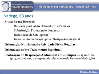 Rodrigo M. Bassi
Medicina e Espiritualidade – Casos ClínicosMedicina e Espiritualidade – Casos Clínicos
Nadege, 68 anos
Ajustado medicações
- Retirada gradual do Dalmadorm e Pamelor
- Substituição Frontal pelo Lorazepam
- Introdução de Citalopram
- Introduzido medicação para Obstipação Intestinal
Orientação Nutricional e Atividade Física Regular
Orientação sobre Tratamento Espiritual
Realização de Respiração Abdominal em 4 tempos => 15 min/dia
(programar ensino de resposta de relaxamento de Benson e Meditação)
 