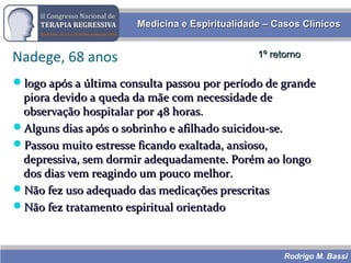Rodrigo M. Bassi
Medicina e Espiritualidade – Casos ClínicosMedicina e Espiritualidade – Casos Clínicos
Nadege, 68 anos
logo após a última consulta passou por período de grandelogo após a última consulta passou por período de grande
piora devido a queda da mãe com necessidade depiora devido a queda da mãe com necessidade de
observação hospitalar por 48 horas.observação hospitalar por 48 horas.
Alguns dias após o sobrinho e afilhado suicidou-se.Alguns dias após o sobrinho e afilhado suicidou-se.
Passou muito estresse ficando exaltada, ansioso,Passou muito estresse ficando exaltada, ansioso,
depressiva, sem dormir adequadamente. Porém ao longodepressiva, sem dormir adequadamente. Porém ao longo
dos dias vem reagindo um pouco melhor.dos dias vem reagindo um pouco melhor.
Não fez uso adequado das medicações prescritasNão fez uso adequado das medicações prescritas
Não fez tratamento espiritual orientadoNão fez tratamento espiritual orientado
1º retorno1º retorno
 
