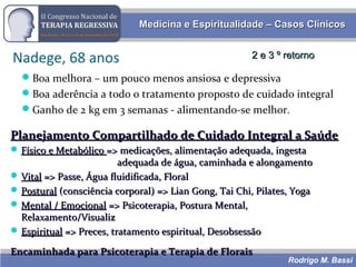 Rodrigo M. Bassi
Medicina e Espiritualidade – Casos ClínicosMedicina e Espiritualidade – Casos Clínicos
Nadege, 68 anos
Boa melhora – um pouco menos ansiosa e depressiva
Boa aderência a todo o tratamento proposto de cuidado integral
Ganho de 2 kg em 3 semanas - alimentando-se melhor.
2 e 3 º retorno2 e 3 º retorno
Planejamento Compartilhado de Cuidado Integral a SaúdePlanejamento Compartilhado de Cuidado Integral a Saúde
 Físico e MetabólicoFísico e Metabólico => medicações, alimentação adequada, ingesta=> medicações, alimentação adequada, ingesta
adequada de água, caminhada e alongamentoadequada de água, caminhada e alongamento
 VitalVital => Passe, Água fluidificada, Floral=> Passe, Água fluidificada, Floral
 PosturalPostural (consciência corporal) => Lian Gong, Tai Chi, Pilates, Yoga(consciência corporal) => Lian Gong, Tai Chi, Pilates, Yoga
 Mental / EmocionalMental / Emocional => Psicoterapia, Postura Mental,=> Psicoterapia, Postura Mental,
Relaxamento/VisualizRelaxamento/Visualiz
 EspiritualEspiritual => Preces, tratamento espiritual, Desobsessão=> Preces, tratamento espiritual, Desobsessão
Encaminhada para Psicoterapia e Terapia de FloraisEncaminhada para Psicoterapia e Terapia de Florais
 