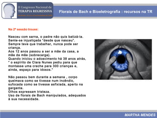 Florais de Bach e Bioeletrografia : recursos na TR
MARTHA MENDES
Na 2ª sessão trouxe:
Nasceu com sarna, o padre não quis batizá-la.
Sente-se injustiçada “desde que nasceu”.
Sempre teve que trabalhar, nunca pode ser
criança.
Aos 12 anos passou a ser a mãe da casa, a
mãe da mãe (sobrecarga).
Quando iniciou o adoecimento há 38 anos atrás,
“ o espírito de Clara Nunes pediu para que
montasse uma creche para 300 crianças e,
ainda, espaço para idosos.”
Não passou bem durante a semana , corpo
queimava como se tivesse num incêndio,
sufocada como se tivesse asfixiada, aperto na
garganta.
Olhos expressam tristeza.
Uso de florais de Bach manipulados, adequados
à sua necessidade.
 