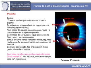6ª sessão:
Sonho:
“Era uma mulher que se tornou um homem
gigante.
Eu estava em um poço lavando roupa com um
homem (desconhecido);
Num passe de mágica o poço sugou a roupa , o
homem cresceu e o poço sugou ele.
Senti medo de ser sugada, fiquei desesperada.
Outro sonho, na mesma noite:
Estava em uma banca vendendo frutas, legumes
muita gente foi se aproximando, saí correndo, fui
embora.”
Sentiu-se angustiada, fica ansiosa com muita
gente, não sabe o motivo.
Com base na foto e nos sonhos perguntei como
viva a mulher N. “ela não vive, nunca tive tempo
para ela”, respondeu.
Florais de Bach e Bioeletrografia : recursos na TR
MARTHA MENDES
Foto na 5ª sessão
trauma
ciume
dor
resistência
Energia vital
Energia sexual
 