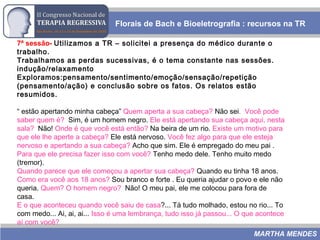 7ª sessão- Utilizamos a TR – solicitei a presença do médico durante o
trabalho.
Trabalhamos as perdas sucessivas, é o tema constante nas sessões.
indução/relaxamento
Exploramos:pensamento/sentimento/emoção/sensação/repetição
(pensamento/ação) e conclusão sobre os fatos. Os relatos estão
resumidos.
“ estão apertando minha cabeça” Quem aperta a sua cabeça? Não sei. Você pode
saber quem é? Sim, é um homem negro. Ele está apertando sua cabeça aqui, nesta
sala? Não! Onde é que você está então? Na beira de um rio. Existe um motivo para
que ele lhe aperte a cabeça? Ele está nervoso. Você fez algo para que ele esteja
nervoso e apertando a sua cabeça? Acho que sim. Ele é empregado do meu pai .
Para que ele precisa fazer isso com você? Tenho medo dele. Tenho muito medo
(tremor).
Quando parece que ele começou a apertar sua cabeça? Quando eu tinha 18 anos.
Como era você aos 18 anos? Sou branco e forte . Eu queria ajudar o povo e ele não
queria. Quem? O homem negro? Não! O meu pai, ele me colocou para fora de
casa.
E o que aconteceu quando você saiu de casa?... Tá tudo molhado, estou no rio... To
com medo... Ai, ai, ai... Isso é uma lembrança, tudo isso já passou... O que acontece
aí com você?
Florais de Bach e Bioeletrografia : recursos na TR
MARTHA MENDES
 