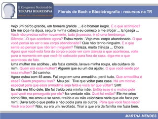 Florais de Bach e Bioeletrografia : recursos na TR
MARTHA MENDES
Vejo um barco grande, um homem grande ... é o homem negro. E o que acontece?
Ele me joga na água, segura minha cabeça eu começo a me afogar ... Engasga ...
Você não precisa sofrer novamente, tudo já passou, é só uma lembrança.
Silencio...O que acontece agora? Estou morto . Vejo meu corpo abandonado. O que
você pensa ao ver o seu corpo abandonado? Que não tenho ninguém. E o que
sente ao pensar que não tem ninguém? Tristeza, muita tristeza ... Chora
Agora que você está fora do corpo e pode ver com clareza o que aconteceu, volte
para o momento em que você foi colocado para fora de casa, diga-me o que
aconteceu de fato.
Uma mulher me acolheu , ela fazia comida, lavava minha roupa, ela cuidava de
mim. Quem era essa mulher? Alguém que eu um dia ajudei. O que você sente por
essa mulher? Só carinho.
Agora estou com 45 anos. Fui pego em uma armadilha, perdi tudo. Que armadilha é
essa? Quem preparou isso? Meu pai. Tive que voltar para casa. Há um motivo
especial para que essa armadilha seja feita e você ter que voltar? SIM!
Eu não era filho dele. Ele foi traído pela minha mãe. Então esse é o motivo pelo
qual você era perseguido por ele? Na verdade não. Qual foi então? Ele me criou
como filho, me amou e se sentiu traído e eu não valorizava nada que ele fazia por
mim. Dava tudo o que podia e não podia para os outros. Para que você fazia isso?
Você era bom? Não, eu era um revoltado. Tirar o que era da família me fazia bem.
 