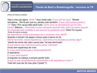 Florais de Bach e Bioeletrografia : recursos na TR
MARTHA MENDES
(Parte da história ocultada)
Vejo o meu pai agora. Onde ? Aqui nesta sala. O que ele faz aqui? Risada
sarcástica... Ele tá pior que eu, perdeu tudo também. O que você sente quando o
vê? Ódio ! Por causa dele perdi tudo. Como seria se descobrisse que foi sido
traído? Silêncio ... Pensando no seu momento atual de vida, como se sentiu quando
foi enganada pelo contador e aos poucos foi perdendo tudo? Ódio! Foi injusto.
(Parte da história ocultada)
Na experiência vivida qual parece ser o momento mais difícil?
Quando o homem me pegou e levou para o barco no rio.
Diante da morte ,nessa experiência, você toma uma decisão ou conclui algo?
“diante da morte não vale a pena lutar “tá tudo dominado”.
O que parece que você levou para outras vivências?
A luta sem esperança de viver .
E o que você trouxe para a atual experiência?
O abandono.
E o que você repete?
A angustia na cabeça e sempre perder tudo.
O que no seu comportamento atual lembra o da experiência vivida ?
Tudo tem que ser do meu jeito (“poder”?).
 