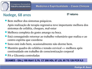 Rodrigo M. Bassi
Medicina e Espiritualidade – Casos ClínicosMedicina e Espiritualidade – Casos Clínicos
Nadege, 68 anos 5º retorno5º retorno
Bem melhor dos sintomas psíquicos.
Após realização de terapia regressiva teve importante melhora dos
sintomas de cefaléia, choques, mal-estar
Melhora completa do gosto amargo na boca.
Está conseguindo retornar ao trabalho voluntário que realiza e ao
centro espírita que coordena
Sono está indo bem, ocasionalmente não dorme bem.
Mantém quadro de cefaléia e tensão cervical => melhora após
continuidade em trabalho de conscientização corporal
PA e Glicemia controladas
EXAMES - Glic j 109 HbA1 5,1% CT 208 HDL 97 LDL 85 TG 129 PCR 0,5EXAMES - Glic j 109 HbA1 5,1% CT 208 HDL 97 LDL 85 TG 129 PCR 0,5
 